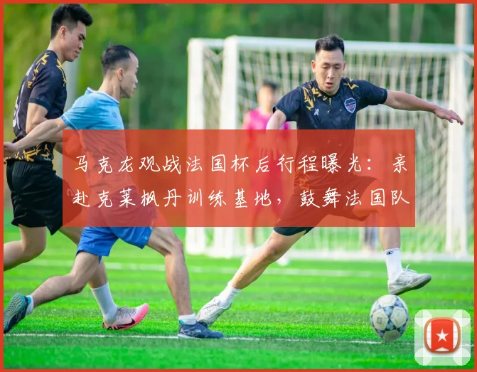 马克龙观战法国杯后行程曝光:亲赴克莱枫丹训练基地,鼓舞法国队备战士气
