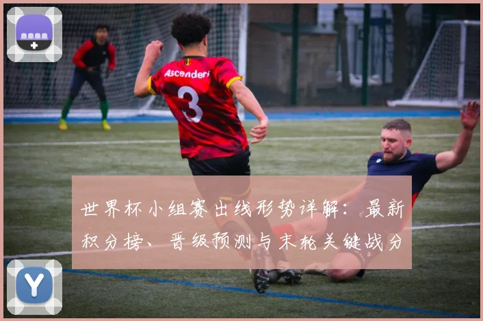 世界杯小组赛出线形势详解:最新积分榜、晋级预测与末轮关键战分析