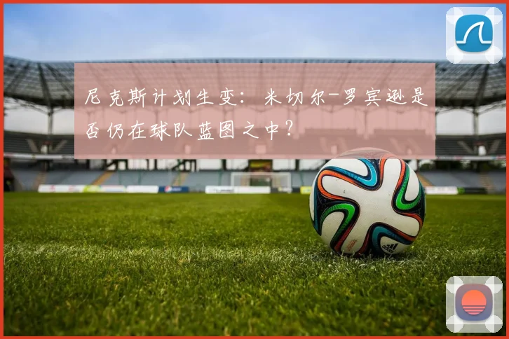 尼克斯计划生变:米切尔-罗宾逊是否仍在球队蓝图之中?