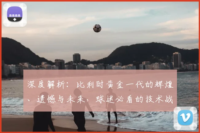 深度解析：比利时黄金一代的辉煌、遗憾与未来，球迷必看的技术战术盘点