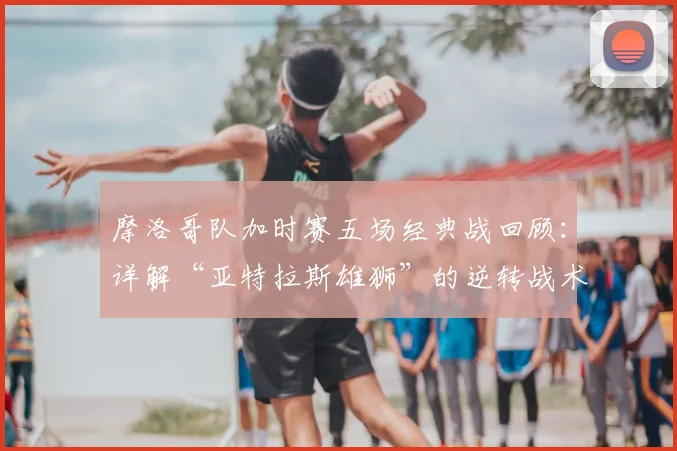 摩洛哥队加时赛五场经典战回顾：详解“亚特拉斯雄狮”的逆转战术